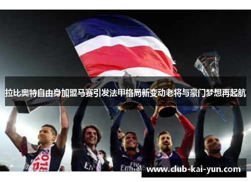 拉比奥特自由身加盟马赛引发法甲格局新变动老将与豪门梦想再起航